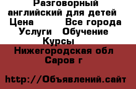 Разговорный английский для детей › Цена ­ 400 - Все города Услуги » Обучение. Курсы   . Нижегородская обл.,Саров г.